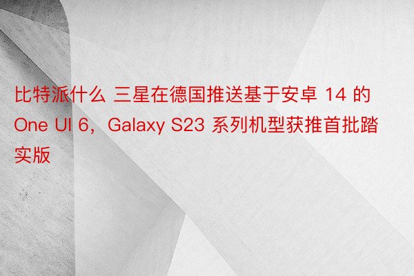 比特派什么 三星在德国推送基于安卓 14 的 One UI 6，Galaxy S23 系列机型获推首批踏实版