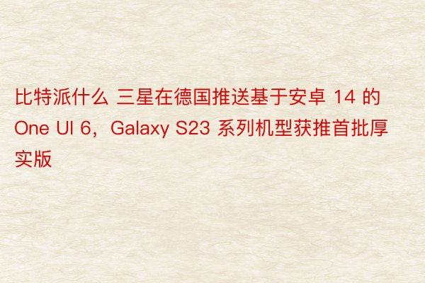 比特派什么 三星在德国推送基于安卓 14 的 One UI 6，Galaxy S23 系列机型获推首批厚实版