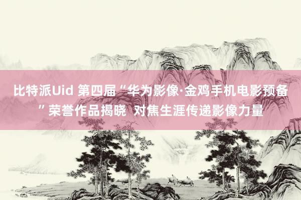 比特派Uid 第四届“华为影像·金鸡手机电影预备”荣誉作品揭晓  对焦生涯传递影像力量