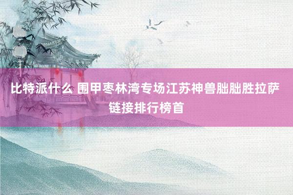 比特派什么 围甲枣林湾专场江苏神兽朏朏胜拉萨 链接排行榜首