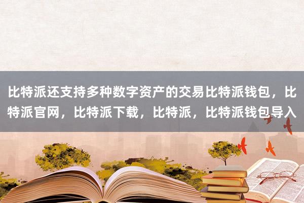 比特派还支持多种数字资产的交易比特派钱包，比特派官网，比特派下载，比特派，比特派钱包导入