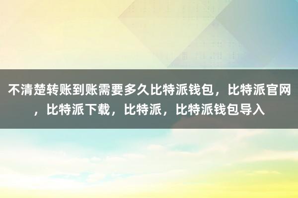 不清楚转账到账需要多久比特派钱包，比特派官网，比特派下载，比特派，比特派钱包导入