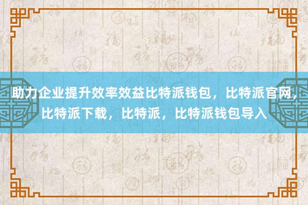 助力企业提升效率效益比特派钱包，比特派官网，比特派下载，比特派，比特派钱包导入