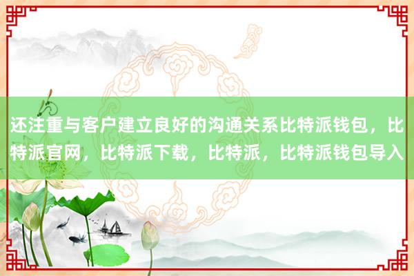 还注重与客户建立良好的沟通关系比特派钱包，比特派官网，比特派下载，比特派，比特派钱包导入