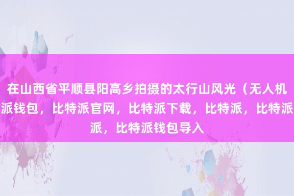 在山西省平顺县阳高乡拍摄的太行山风光（无人机照片比特派钱包，比特派官网，比特派下载，比特派，比特派钱包导入