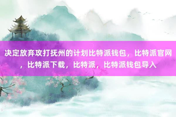 决定放弃攻打抚州的计划比特派钱包，比特派官网，比特派下载，比特派，比特派钱包导入