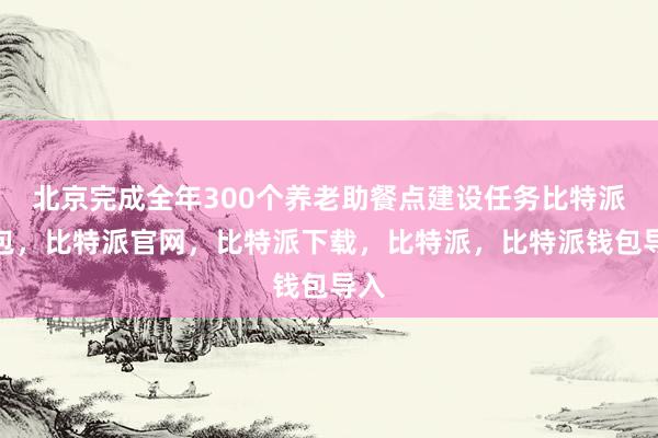 北京完成全年300个养老助餐点建设任务比特派钱包，比特派官网，比特派下载，比特派，比特派钱包导入