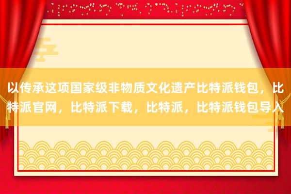 以传承这项国家级非物质文化遗产比特派钱包，比特派官网，比特派下载，比特派，比特派钱包导入