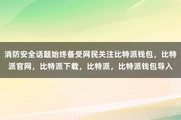 消防安全话题始终备受网民关注比特派钱包，比特派官网，比特派下载，比特派，比特派钱包导入