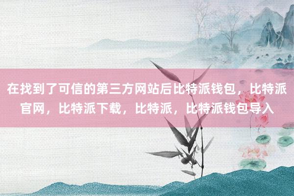 在找到了可信的第三方网站后比特派钱包，比特派官网，比特派下载，比特派，比特派钱包导入