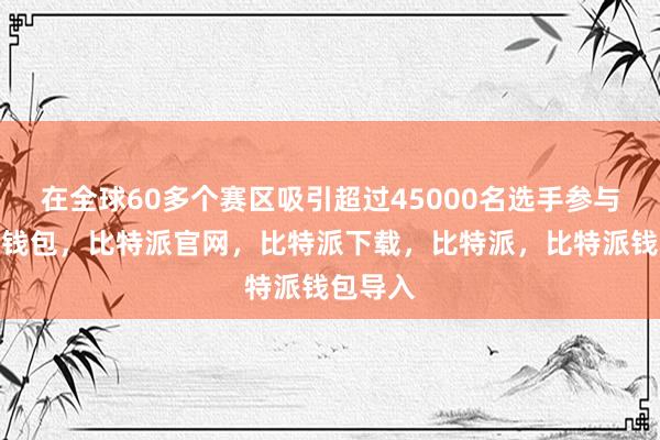 在全球60多个赛区吸引超过45000名选手参与比特派钱包，比特派官网，比特派下载，比特派，比特派钱包导入