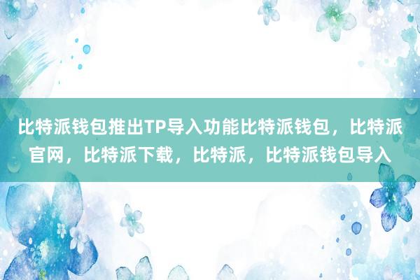 比特派钱包推出TP导入功能比特派钱包，比特派官网，比特派下载，比特派，比特派钱包导入