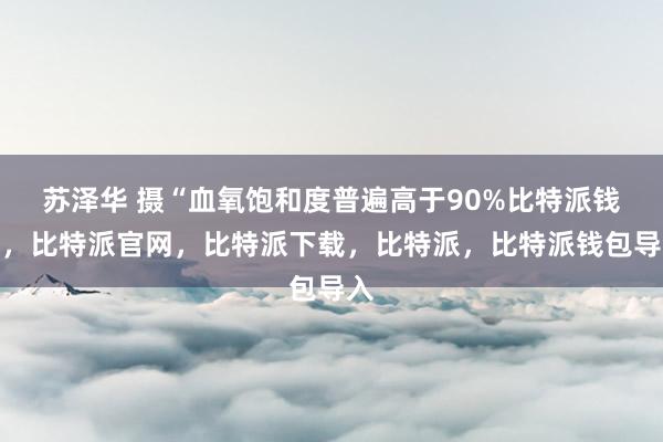 苏泽华 摄“血氧饱和度普遍高于90%比特派钱包，比特派官网，比特派下载，比特派，比特派钱包导入