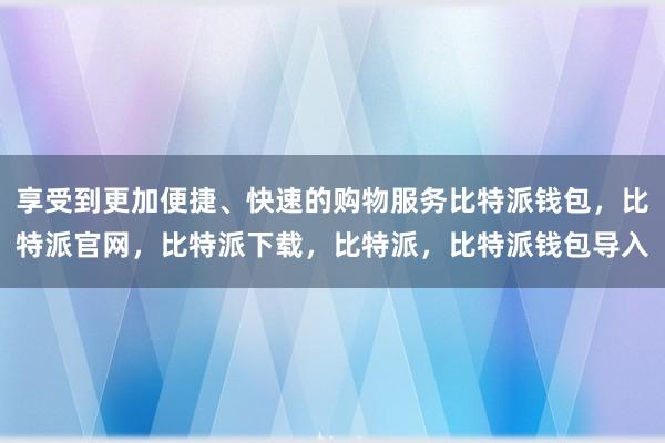 享受到更加便捷、快速的购物服务比特派钱包，比特派官网，比特派下载，比特派，比特派钱包导入