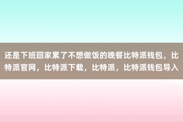 还是下班回家累了不想做饭的晚餐比特派钱包，比特派官网，比特派下载，比特派，比特派钱包导入